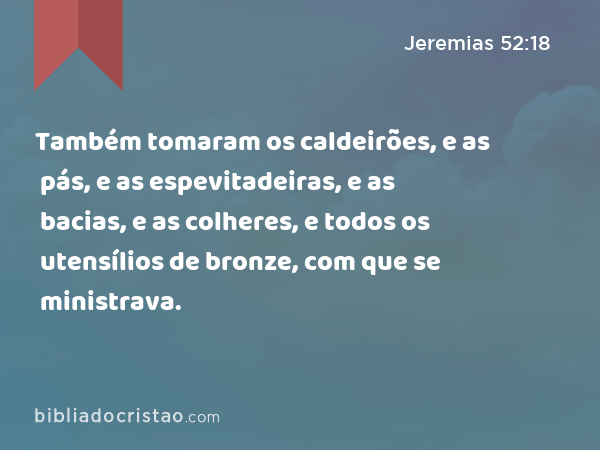 Também tomaram os caldeirões, e as pás, e as espevitadeiras, e as bacias, e as colheres, e todos os utensílios de bronze, com que se ministrava. - Jeremias 52:18