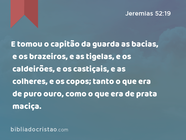 E tomou o capitão da guarda as bacias, e os brazeiros, e as tigelas, e os caldeirões, e os castiçais, e as colheres, e os copos; tanto o que era de puro ouro, como o que era de prata maciça. - Jeremias 52:19