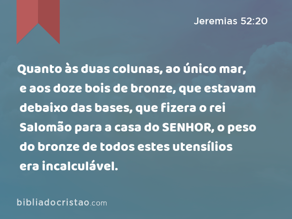 Quanto às duas colunas, ao único mar, e aos doze bois de bronze, que estavam debaixo das bases, que fizera o rei Salomão para a casa do SENHOR, o peso do bronze de todos estes utensílios era incalculável. - Jeremias 52:20