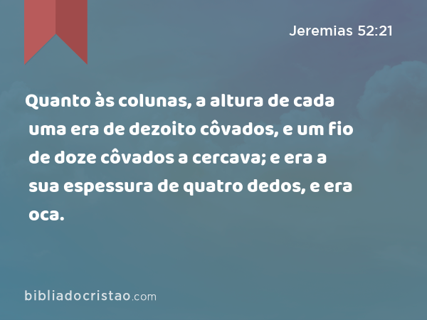 Quanto às colunas, a altura de cada uma era de dezoito côvados, e um fio de doze côvados a cercava; e era a sua espessura de quatro dedos, e era oca. - Jeremias 52:21