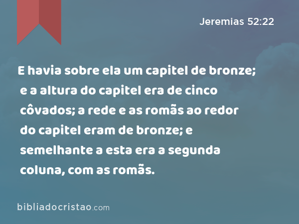 E havia sobre ela um capitel de bronze; e a altura do capitel era de cinco côvados; a rede e as romãs ao redor do capitel eram de bronze; e semelhante a esta era a segunda coluna, com as romãs. - Jeremias 52:22