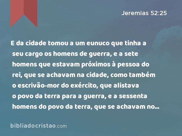 E da cidade tomou a um eunuco que tinha a seu cargo os homens de guerra, e a sete homens que estavam próximos à pessoa do rei, que se achavam na cidade, como também o escrivão-mor do exército, que alistava o povo da terra para a guerra, e a sessenta homens do povo da terra, que se achavam no meio da cidade. - Jeremias 52:25