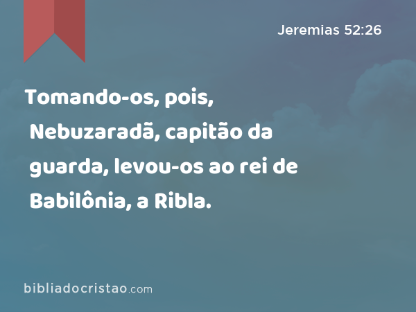 Tomando-os, pois, Nebuzaradã, capitão da guarda, levou-os ao rei de Babilônia, a Ribla. - Jeremias 52:26