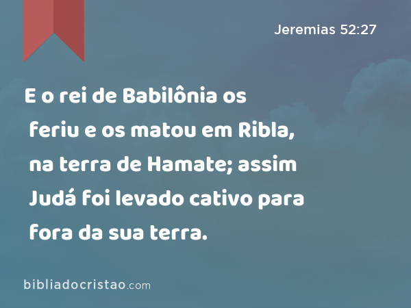 E o rei de Babilônia os feriu e os matou em Ribla, na terra de Hamate; assim Judá foi levado cativo para fora da sua terra. - Jeremias 52:27