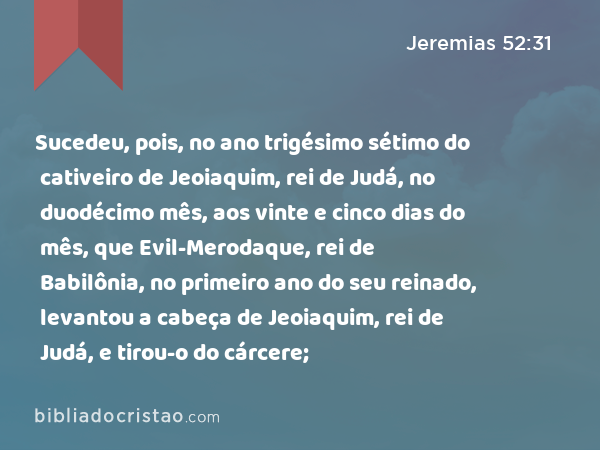 Sucedeu, pois, no ano trigésimo sétimo do cativeiro de Jeoiaquim, rei de Judá, no duodécimo mês, aos vinte e cinco dias do mês, que Evil-Merodaque, rei de Babilônia, no primeiro ano do seu reinado, levantou a cabeça de Jeoiaquim, rei de Judá, e tirou-o do cárcere; - Jeremias 52:31