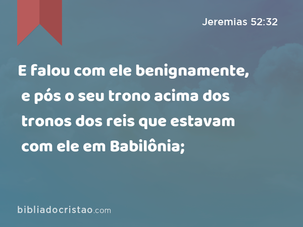 E falou com ele benignamente, e pós o seu trono acima dos tronos dos reis que estavam com ele em Babilônia; - Jeremias 52:32