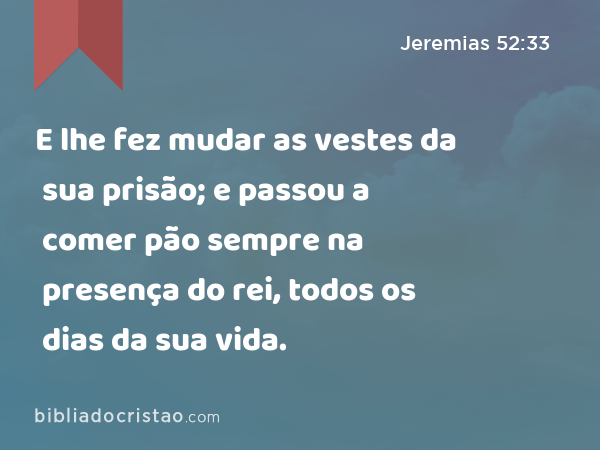 E lhe fez mudar as vestes da sua prisão; e passou a comer pão sempre na presença do rei, todos os dias da sua vida. - Jeremias 52:33