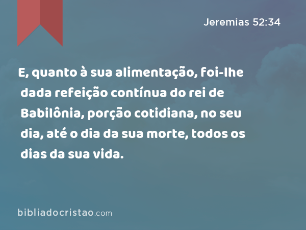 E, quanto à sua alimentação, foi-lhe dada refeição contínua do rei de Babilônia, porção cotidiana, no seu dia, até o dia da sua morte, todos os dias da sua vida. - Jeremias 52:34