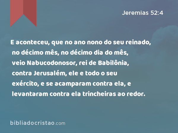 E aconteceu, que no ano nono do seu reinado, no décimo mês, no décimo dia do mês, veio Nabucodonosor, rei de Babilônia, contra Jerusalém, ele e todo o seu exército, e se acamparam contra ela, e levantaram contra ela trincheiras ao redor. - Jeremias 52:4