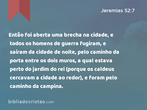 Então foi aberta uma brecha na cidade, e todos os homens de guerra fugiram, e saíram da cidade de noite, pelo caminho da porta entre os dois muros, a qual estava perto do jardim do rei (porque os caldeus cercavam a cidade ao redor), e foram pelo caminho da campina. - Jeremias 52:7