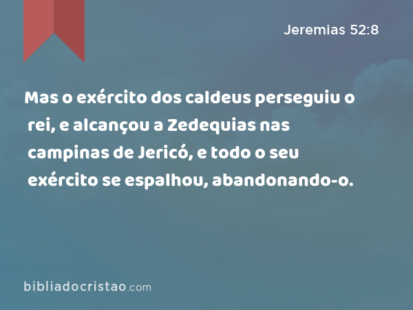 Mas o exército dos caldeus perseguiu o rei, e alcançou a Zedequias nas campinas de Jericó, e todo o seu exército se espalhou, abandonando-o. - Jeremias 52:8