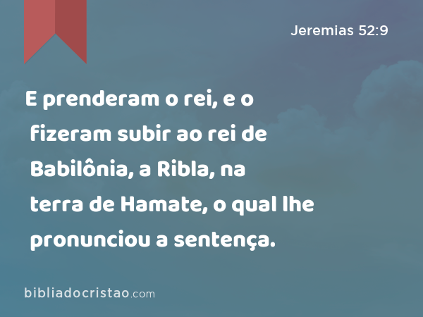 E prenderam o rei, e o fizeram subir ao rei de Babilônia, a Ribla, na terra de Hamate, o qual lhe pronunciou a sentença. - Jeremias 52:9