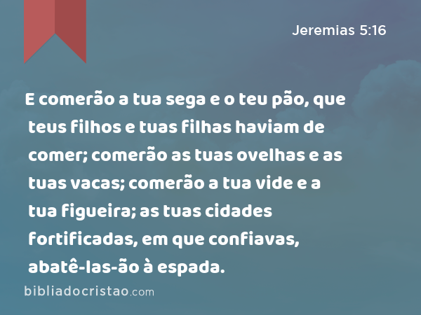 E comerão a tua sega e o teu pão, que teus filhos e tuas filhas haviam de comer; comerão as tuas ovelhas e as tuas vacas; comerão a tua vide e a tua figueira; as tuas cidades fortificadas, em que confiavas, abatê-las-ão à espada. - Jeremias 5:16