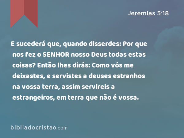 E sucederá que, quando disserdes: Por que nos fez o SENHOR nosso Deus todas estas coisas? Então lhes dirás: Como vós me deixastes, e servistes a deuses estranhos na vossa terra, assim servireis a estrangeiros, em terra que não é vossa. - Jeremias 5:18