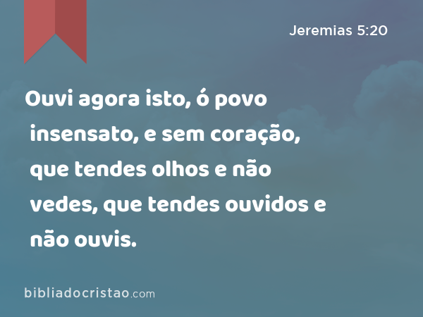 Ouvi agora isto, ó povo insensato, e sem coração, que tendes olhos e não vedes, que tendes ouvidos e não ouvis. - Jeremias 5:20