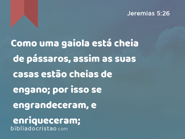 Como uma gaiola está cheia de pássaros, assim as suas casas estão cheias de engano; por isso se engrandeceram, e enriqueceram; - Jeremias 5:26