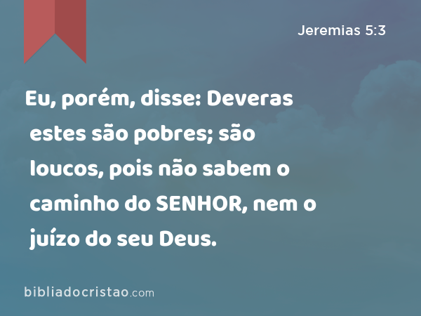 Eu, porém, disse: Deveras estes são pobres; são loucos, pois não sabem o caminho do SENHOR, nem o juízo do seu Deus. - Jeremias 5:3