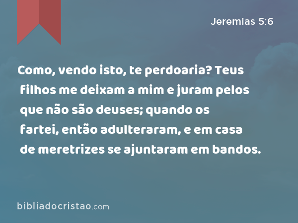 Como, vendo isto, te perdoaria? Teus filhos me deixam a mim e juram pelos que não são deuses; quando os fartei, então adulteraram, e em casa de meretrizes se ajuntaram em bandos. - Jeremias 5:6