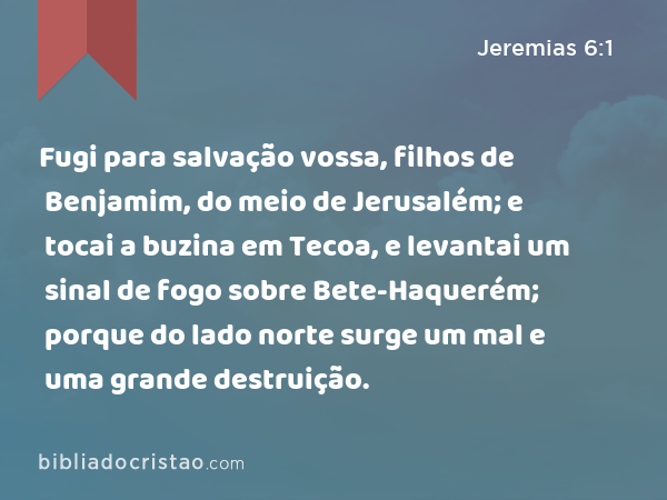 Fugi para salvação vossa, filhos de Benjamim, do meio de Jerusalém; e tocai a buzina em Tecoa, e levantai um sinal de fogo sobre Bete-Haquerém; porque do lado norte surge um mal e uma grande destruição. - Jeremias 6:1