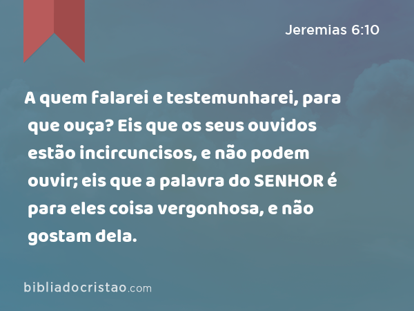 A quem falarei e testemunharei, para que ouça? Eis que os seus ouvidos estão incircuncisos, e não podem ouvir; eis que a palavra do SENHOR é para eles coisa vergonhosa, e não gostam dela. - Jeremias 6:10