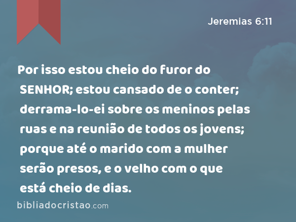 Por isso estou cheio do furor do SENHOR; estou cansado de o conter; derrama-lo-ei sobre os meninos pelas ruas e na reunião de todos os jovens; porque até o marido com a mulher serão presos, e o velho com o que está cheio de dias. - Jeremias 6:11