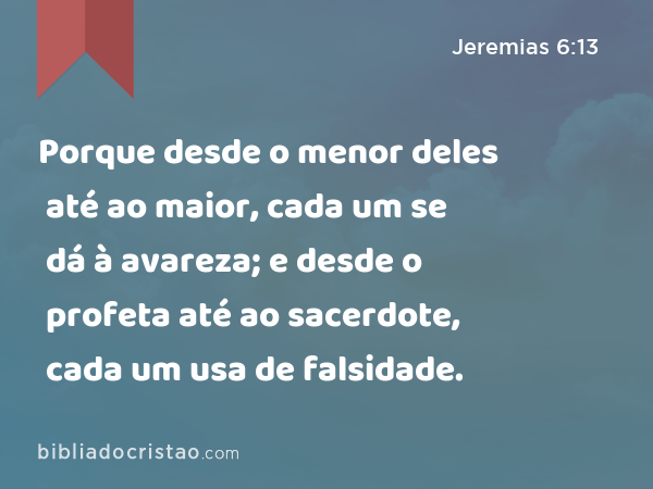 Porque desde o menor deles até ao maior, cada um se dá à avareza; e desde o profeta até ao sacerdote, cada um usa de falsidade. - Jeremias 6:13