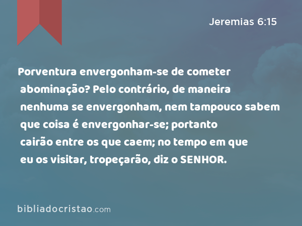 Porventura envergonham-se de cometer abominação? Pelo contrário, de maneira nenhuma se envergonham, nem tampouco sabem que coisa é envergonhar-se; portanto cairão entre os que caem; no tempo em que eu os visitar, tropeçarão, diz o SENHOR. - Jeremias 6:15