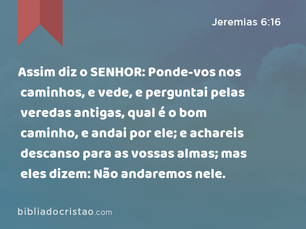 Assim diz o SENHOR: Ponde-vos nos caminhos, e vede, e perguntai pelas veredas antigas, qual é o bom caminho, e andai por ele; e achareis descanso para as vossas almas; mas eles dizem: Não andaremos nele. - Jeremias 6:16