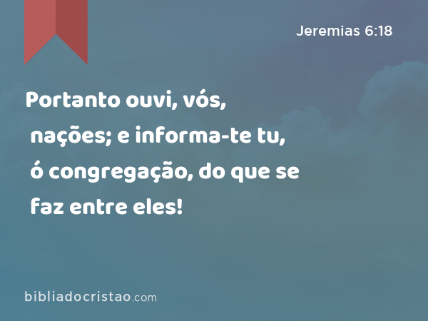 Portanto ouvi, vós, nações; e informa-te tu, ó congregação, do que se faz entre eles! - Jeremias 6:18