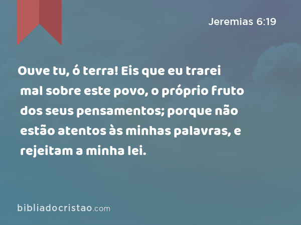 Ouve tu, ó terra! Eis que eu trarei mal sobre este povo, o próprio fruto dos seus pensamentos; porque não estão atentos às minhas palavras, e rejeitam a minha lei. - Jeremias 6:19