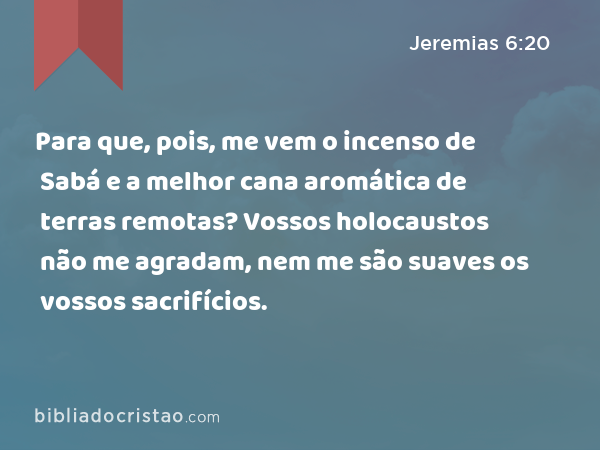 Para que, pois, me vem o incenso de Sabá e a melhor cana aromática de terras remotas? Vossos holocaustos não me agradam, nem me são suaves os vossos sacrifícios. - Jeremias 6:20