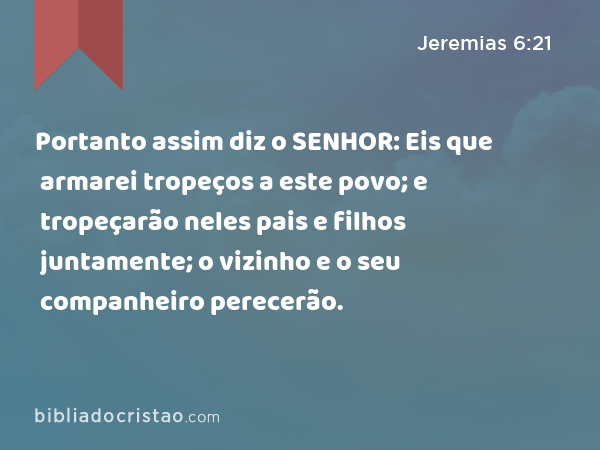 Portanto assim diz o SENHOR: Eis que armarei tropeços a este povo; e tropeçarão neles pais e filhos juntamente; o vizinho e o seu companheiro perecerão. - Jeremias 6:21