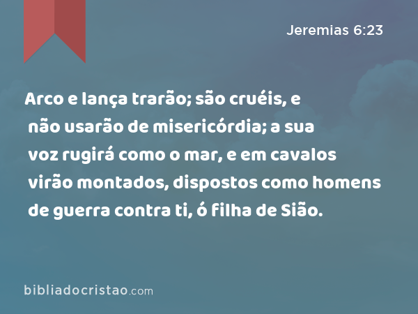 Arco e lança trarão; são cruéis, e não usarão de misericórdia; a sua voz rugirá como o mar, e em cavalos virão montados, dispostos como homens de guerra contra ti, ó filha de Sião. - Jeremias 6:23