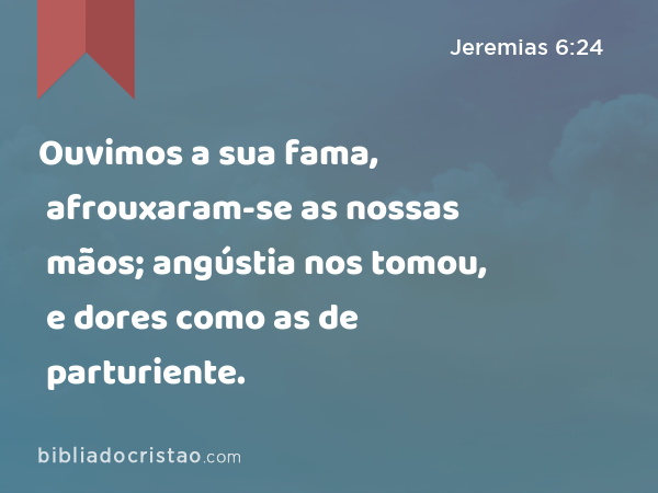 Ouvimos a sua fama, afrouxaram-se as nossas mãos; angústia nos tomou, e dores como as de parturiente. - Jeremias 6:24