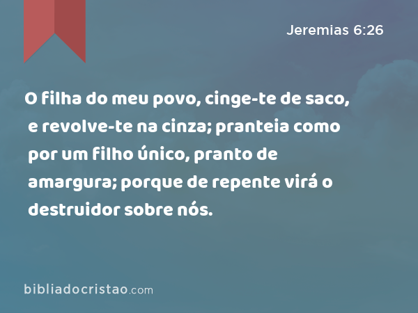 O filha do meu povo, cinge-te de saco, e revolve-te na cinza; pranteia como por um filho único, pranto de amargura; porque de repente virá o destruidor sobre nós. - Jeremias 6:26