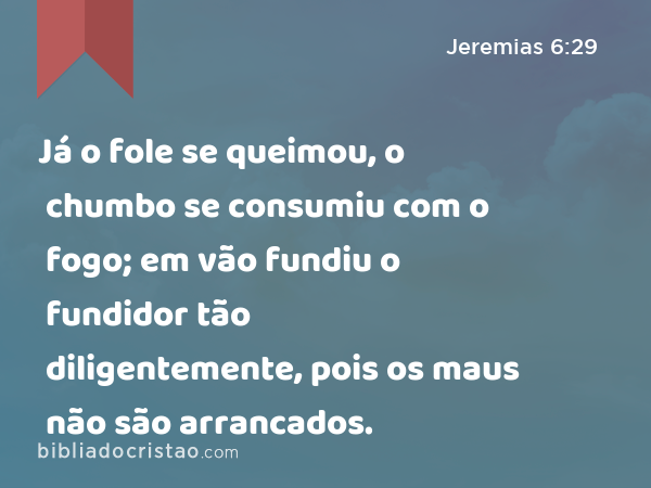 Já o fole se queimou, o chumbo se consumiu com o fogo; em vão fundiu o fundidor tão diligentemente, pois os maus não são arrancados. - Jeremias 6:29