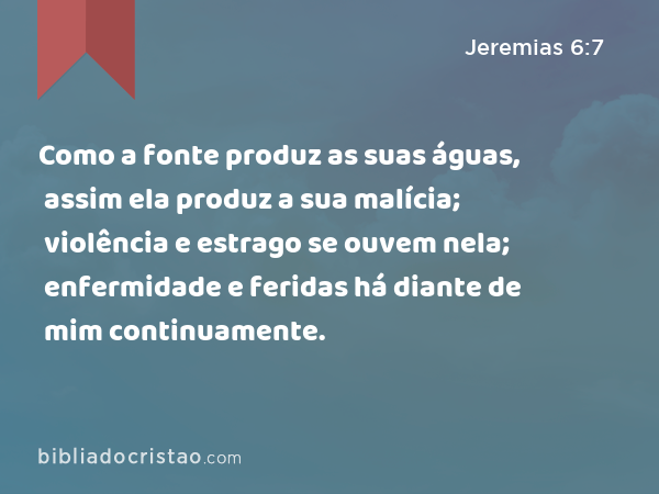 Como a fonte produz as suas águas, assim ela produz a sua malícia; violência e estrago se ouvem nela; enfermidade e feridas há diante de mim continuamente. - Jeremias 6:7