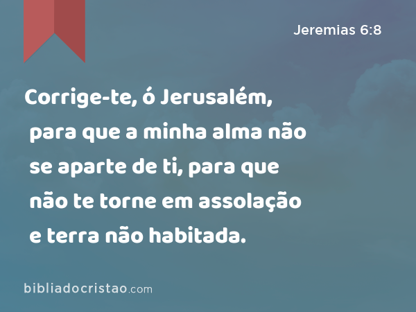 Corrige-te, ó Jerusalém, para que a minha alma não se aparte de ti, para que não te torne em assolação e terra não habitada. - Jeremias 6:8