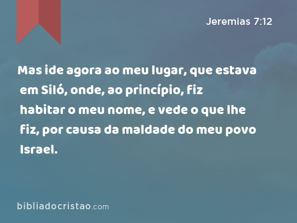 Mas ide agora ao meu lugar, que estava em Siló, onde, ao princípio, fiz habitar o meu nome, e vede o que lhe fiz, por causa da maldade do meu povo Israel. - Jeremias 7:12