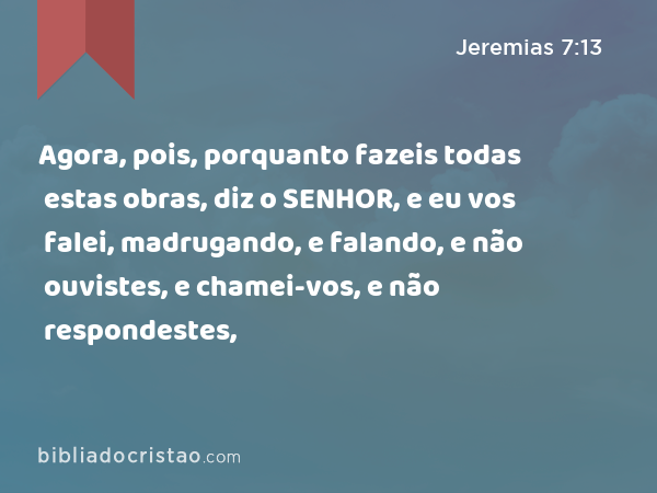 Agora, pois, porquanto fazeis todas estas obras, diz o SENHOR, e eu vos falei, madrugando, e falando, e não ouvistes, e chamei-vos, e não respondestes, - Jeremias 7:13