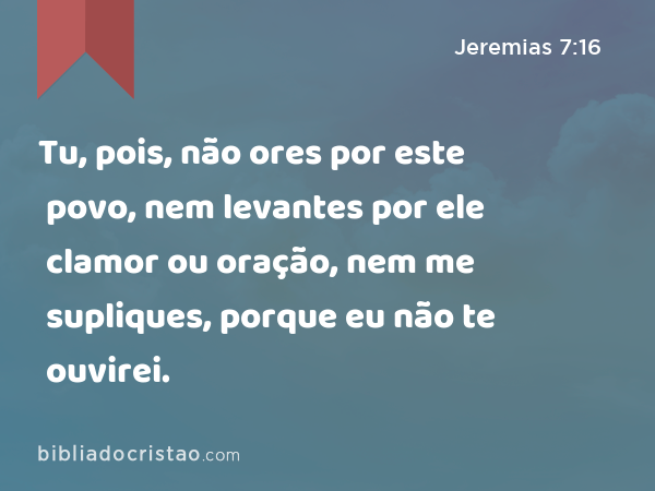 Tu, pois, não ores por este povo, nem levantes por ele clamor ou oração, nem me supliques, porque eu não te ouvirei. - Jeremias 7:16