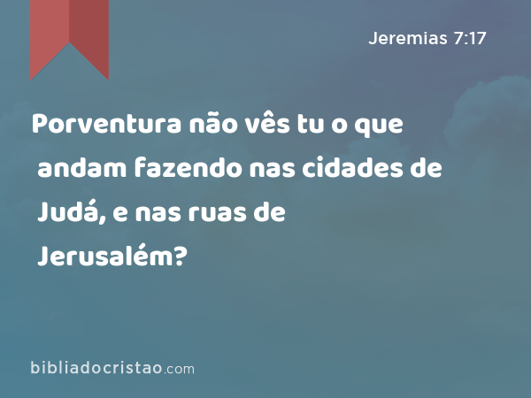 Porventura não vês tu o que andam fazendo nas cidades de Judá, e nas ruas de Jerusalém? - Jeremias 7:17