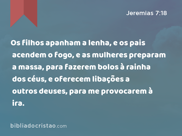 Os filhos apanham a lenha, e os pais acendem o fogo, e as mulheres preparam a massa, para fazerem bolos à rainha dos céus, e oferecem libações a outros deuses, para me provocarem à ira. - Jeremias 7:18