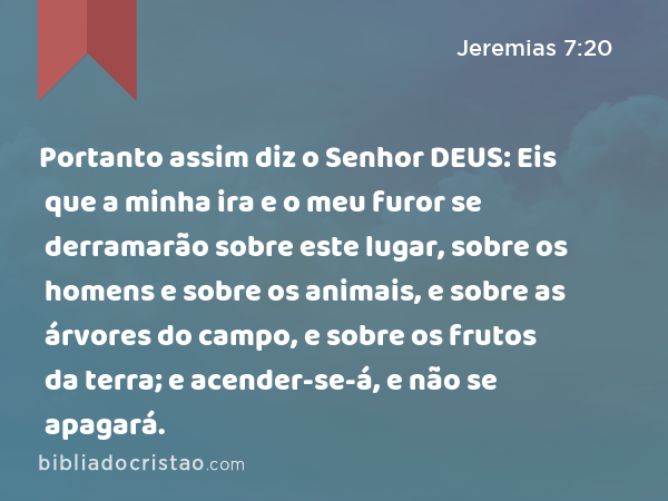 Portanto assim diz o Senhor DEUS: Eis que a minha ira e o meu furor se derramarão sobre este lugar, sobre os homens e sobre os animais, e sobre as árvores do campo, e sobre os frutos da terra; e acender-se-á, e não se apagará. - Jeremias 7:20