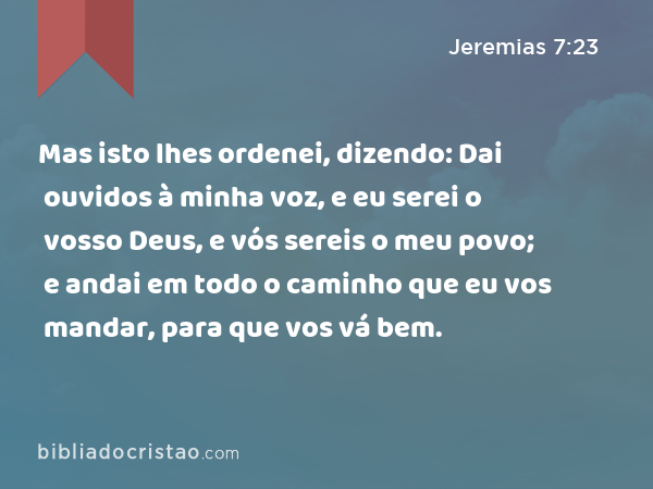 Mas isto lhes ordenei, dizendo: Dai ouvidos à minha voz, e eu serei o vosso Deus, e vós sereis o meu povo; e andai em todo o caminho que eu vos mandar, para que vos vá bem. - Jeremias 7:23