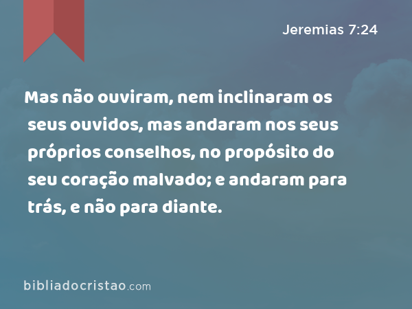 Mas não ouviram, nem inclinaram os seus ouvidos, mas andaram nos seus próprios conselhos, no propósito do seu coração malvado; e andaram para trás, e não para diante. - Jeremias 7:24