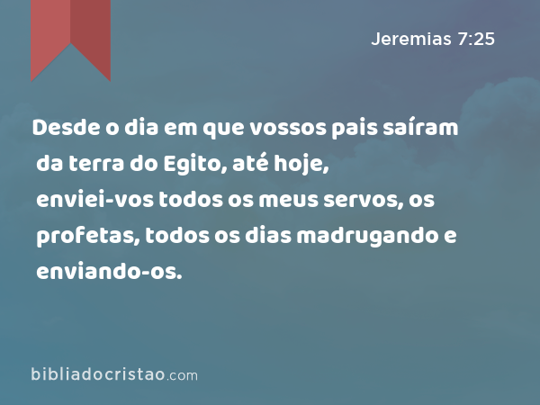 Desde o dia em que vossos pais saíram da terra do Egito, até hoje, enviei-vos todos os meus servos, os profetas, todos os dias madrugando e enviando-os. - Jeremias 7:25