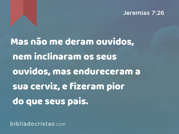 Mas não me deram ouvidos, nem inclinaram os seus ouvidos, mas endureceram a sua cerviz, e fizeram pior do que seus pais. - Jeremias 7:26