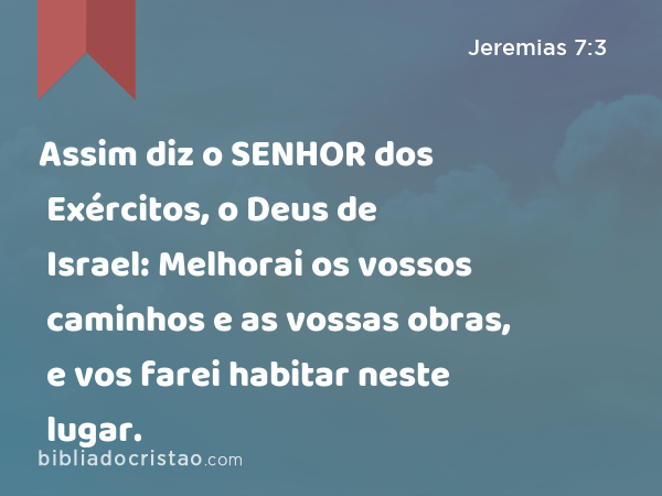 Assim diz o SENHOR dos Exércitos, o Deus de Israel: Melhorai os vossos caminhos e as vossas obras, e vos farei habitar neste lugar. - Jeremias 7:3