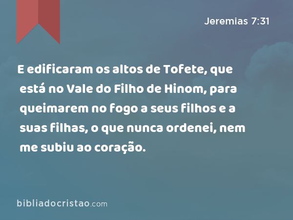 E edificaram os altos de Tofete, que está no Vale do Filho de Hinom, para queimarem no fogo a seus filhos e a suas filhas, o que nunca ordenei, nem me subiu ao coração. - Jeremias 7:31